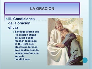 LA ORACION
 III. Condiciones
de la oración
eficaz
 Santiago afirma que
"la oración eficaz
del justo puede
mucho" (Santiago
5: 16). Pero sus
efectos poderosos
sólo se dan cuando
la misma reúne una
serie de
condiciones:
 