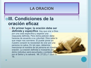LA ORACION
III. Condiciones de la
oración eficaz
o En primer lugar, la oración debe ser
definida y específica. Hay que orar a Dios
por una cosa específica y esperar una
respuesta definida. Pero dicha petición debe
hacerse de acuerdo a su voluntad. Dios sabe lo
que mejor nos conviene. El puede poner en
nuestro corazón la necesidad de orar por una
persona no salva. En tal caso, debemos
mencionar el nombre de tal persona en nuestra
oración. La oración definida e incesante por
dicho individuo será escuchada y contestada
por el Señor y lo salvará. Mt. 21:22 y 1 Juan 5:
16.

 