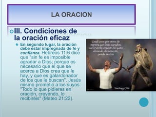 LA ORACION
III. Condiciones de
la oración eficaz
 En segundo lugar, la oración
debe estar impregnada de fe y
confianza. Hebreos 11:6 dice
que "sin fe es imposible
agradar a Dios; porque es
necesario que el que se
acerca a Dios crea que le
hay, y que es galardonador
de los que le buscan". Jesús
mismo prometió a los suyos:
"Todo lo que pidieres en
oración, creyendo, lo
recibiréis" (Mateo 21:22).
 