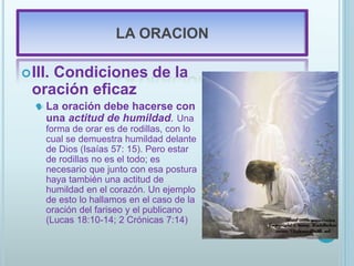 LA ORACION
III. Condiciones de la
oración eficaz
 La oración debe hacerse con
una actitud de humildad. Una
forma de orar es de rodillas, con lo
cual se demuestra humildad delante
de Dios (Isaías 57: 15). Pero estar
de rodillas no es el todo; es
necesario que junto con esa postura
haya también una actitud de
humildad en el corazón. Un ejemplo
de esto lo hallamos en el caso de la
oración del fariseo y el publicano
(Lucas 18:10-14; 2 Crónicas 7:14)
 