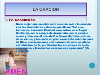 LA ORACION
 IV. Conclusión
 Nada mejor que concluir esta sección sobre la oración
con las alentadoras palabras que dicen: "Así que,
hermanos, teniendo libertad para entrar en el Lugar
Santísimo por la sangre de Jesucristo, por el camino
nuevo y vivo que él nos abrió a través del velo, esto es,
de su carne, y teniendo un gran sacerdote sobre la casa
de Dios, acerquémonos con corazón sincero, en plena
certidumbre de fe, purificados los corazones de mala
conciencia, y lavados los cuerpos con agua pura" (He
10: 19-22).
 