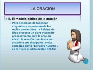 LA ORACION
 II. El modelo bíblico de la oración
 Para bendición de todos los
creyentes y especialmente los
recién convertidos. la Palabra de
Dios presenta un claro y sencillo
procedimiento para la oración
eficaz. la oración que Jesús les
enseñó a sus discípulos, mejor
conocida como "El Padre Nuestro",
es el mejor modelo (Mateo 6:9-13).
 