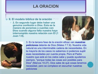 LA ORACION
 II. El modelo bíblico de la oración
 2. En segundo lugar debe haber una
genuina confesión a Dios. Esta es la
manera de ponemos a cuentas con
Dios cuando alguna falta nuestra haya
interrumpido nuestra relación con El (1
Juan 1:9).
3. En la tercera fase de la oración eficaz van nuestras
peticiones delante de Dios (Mateo 7:7,8). Nuestra vida
natural es una interminable cadena de necesidades. En
la mayoría de los casos no sabemos ni podemos suplir
esas necesidades por cuenta propia. Pero el Padre
nuestro que está en los cielos sabe y puede ayudamos
siempre. "porque todas las cosas son posibles para
Dios" (Marcos 10:27). Dios sabe de qué cosas tenemos
necesidad, pero se complace en escuchar nuestras
peticiones
 