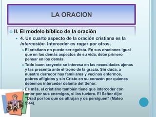 LA ORACION
 II. El modelo bíblico de la oración
 4. Un cuarto aspecto de la oración cristiana es la
intercesión. Interceder es rogar por otros.
 El cristiano no puede ser egoísta. En sus oraciones igual
que en los demás aspectos de su vida, debe primero
pensar en los demás.
 Todo buen creyente se interesa en las necesidades ajenas
y las presenta ante el trono de la gracia. Sin duda, a
nuestro derredor hay familiares y vecinos enfermos,
pobres afligidos y sin Cristo en su corazón por quienes
debemos interceder delante del Señor.
 Es más, el cristiano también tiene que interceder con
amor por sus enemigos, si los tuviera. El Señor dijo:
"Orad por los que os ultrajan y os persiguen" (Mateo
5:44).
 