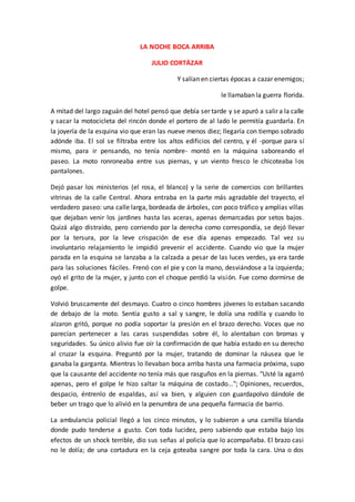 LA NOCHE BOCA ARRIBA
JULIO CORTÁZAR
Y salían en ciertas épocas a cazar enemigos;
le llamaban la guerra florida.
A mitad del largo zaguán del hotel pensó que debía ser tarde y se apuró a salir a la calle
y sacar la motocicleta del rincón donde el portero de al lado le permitía guardarla. En
la joyería de la esquina vio que eran las nueve menos diez; llegaría con tiempo sobrado
adónde iba. El sol se filtraba entre los altos edificios del centro, y él -porque para sí
mismo, para ir pensando, no tenía nombre- montó en la máquina saboreando el
paseo. La moto ronroneaba entre sus piernas, y un viento fresco le chicoteaba los
pantalones.
Dejó pasar los ministerios (el rosa, el blanco) y la serie de comercios con brillantes
vitrinas de la calle Central. Ahora entraba en la parte más agradable del trayecto, el
verdadero paseo: una calle larga, bordeada de árboles, con poco tráfico y amplias villas
que dejaban venir los jardines hasta las aceras, apenas demarcadas por setos bajos.
Quizá algo distraído, pero corriendo por la derecha como correspondía, se dejó llevar
por la tersura, por la leve crispación de ese día apenas empezado. Tal vez su
involuntario relajamiento le impidió prevenir el accidente. Cuando vio que la mujer
parada en la esquina se lanzaba a la calzada a pesar de las luces verdes, ya era tarde
para las soluciones fáciles. Frenó con el pie y con la mano, desviándose a la izquierda;
oyó el grito de la mujer, y junto con el choque perdió la visión. Fue como dormirse de
golpe.
Volvió bruscamente del desmayo. Cuatro o cinco hombres jóvenes lo estaban sacando
de debajo de la moto. Sentía gusto a sal y sangre, le dolía una rodilla y cuando lo
alzaron gritó, porque no podía soportar la presión en el brazo derecho. Voces que no
parecían pertenecer a las caras suspendidas sobre él, lo alentaban con bromas y
seguridades. Su único alivio fue oír la confirmación de que había estado en su derecho
al cruzar la esquina. Preguntó por la mujer, tratando de dominar la náusea que le
ganaba la garganta. Mientras lo llevaban boca arriba hasta una farmacia próxima, supo
que la causante del accidente no tenía más que rasguños en la piernas. "Usté la agarró
apenas, pero el golpe le hizo saltar la máquina de costado..."; Opiniones, recuerdos,
despacio, éntrenlo de espaldas, así va bien, y alguien con guardapolvo dándole de
beber un trago que lo alivió en la penumbra de una pequeña farmacia de barrio.
La ambulancia policial llegó a los cinco minutos, y lo subieron a una camilla blanda
donde pudo tenderse a gusto. Con toda lucidez, pero sabiendo que estaba bajo los
efectos de un shock terrible, dio sus señas al policía que lo acompañaba. El brazo casi
no le dolía; de una cortadura en la ceja goteaba sangre por toda la cara. Una o dos
 