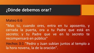 ¿Dónde debemos orar?
Mateo 6:6
"Mas tú, cuando ores, entra en tu aposento, y
cerrada la puerta, ora a tu Padre que está en
secreto; y tu Padre que ve en lo secreto te
recompensará en público"
Hechos 3:1 "Pedro y Juan subían juntos al templo a
la hora novena, la de la oración".
 