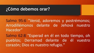 ¿Cómo debemos orar?
Salmo 95:6 "Venid, adoremos y postrémonos;
Arrodillémonos delante de Jehová nuestro
Hacedor"
Salmo 62:8 "Esperad en él en todo tiempo, oh
pueblos; Derramad delante de él vuestro
corazón; Dios es nuestro refugio."
 