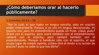 ¿Cómo deberíamos orar al hacerlo
públicamente?
1 Corintios 14:13 – 16
"Por lo cual, el que habla en lengua extraña, pida en oración
poder interpretarla. Porque si yo oro en lengua desconocida, mi
espíritu ora, pero mi entendimiento queda sin fruto. ¿Qué, pues?
Oraré con el espíritu, pero oraré también con el entendimiento;
cantaré con el espíritu, pero cantaré también con el
entendimiento. Porque si bendices sólo con el espíritu, el que
ocupa lugar de simple oyente, ¿cómo dirá el Amén a tu acción de
gracias? pues no sabe lo que has dicho".
 