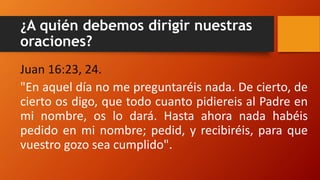¿A quién debemos dirigir nuestras
oraciones?
Juan 16:23, 24.
"En aquel día no me preguntaréis nada. De cierto, de
cierto os digo, que todo cuanto pidiereis al Padre en
mi nombre, os lo dará. Hasta ahora nada habéis
pedido en mi nombre; pedid, y recibiréis, para que
vuestro gozo sea cumplido".
 