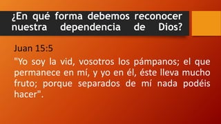 ¿En qué forma debemos reconocer
nuestra dependencia de Dios?
Juan 15:5
"Yo soy la vid, vosotros los pámpanos; el que
permanece en mí, y yo en él, éste lleva mucho
fruto; porque separados de mí nada podéis
hacer".
 