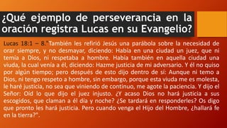 ¿Qué ejemplo de perseverancia en la
oración registra Lucas en su Evangelio?
Lucas 18:1 – 8."También les refirió Jesús una parábola sobre la necesidad de
orar siempre, y no desmayar, diciendo: Había en una ciudad un juez, que ni
temía a Dios, ni respetaba a hombre. Había también en aquella ciudad una
viuda, la cual venía a él, diciendo: Hazme justicia de mi adversario. Y él no quiso
por algún tiempo; pero después de esto dijo dentro de sí: Aunque ni temo a
Dios, ni tengo respeto a hombre, sin embargo, porque esta viuda me es molesta,
le haré justicia, no sea que viniendo de continuo, me agote la paciencia. Y dijo el
Señor: Oíd lo que dijo el juez injusto. ¿Y acaso Dios no hará justicia a sus
escogidos, que claman a él día y noche? ¿Se tardará en responderles? Os digo
que pronto les hará justicia. Pero cuando venga el Hijo del Hombre, ¿hallará fe
en la tierra?".
 