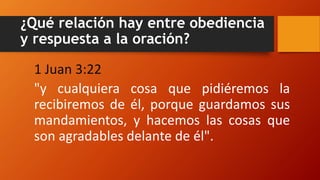 ¿Qué relación hay entre obediencia
y respuesta a la oración?
1 Juan 3:22
"y cualquiera cosa que pidiéremos la
recibiremos de él, porque guardamos sus
mandamientos, y hacemos las cosas que
son agradables delante de él".
 