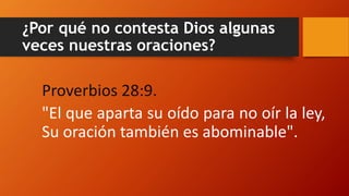 ¿Por qué no contesta Dios algunas
veces nuestras oraciones?
Proverbios 28:9.
"El que aparta su oído para no oír la ley,
Su oración también es abominable".
 