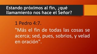 Estando próximos al fin, ¿qué
llamamiento nos hace el Señor?
1 Pedro 4:7.
"Más el fin de todas las cosas se
acerca; sed, pues, sobrios, y velad
en oración".
 