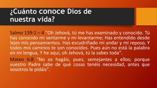 ¿Cuánto conoce Dios de
nuestra vida?
Salmo 139:1 – 4 "Oh Jehová, tú me has examinado y conocido. Tú
has conocido mi sentarme y mi levantarme; Has entendido desde
lejos mis pensamientos. Has escudriñado mi andar y mi reposo, Y
todos mis caminos te son conocidos. Pues aún no está la palabra
en mi lengua, Y he aquí, oh Jehová, tú la sabes toda".
Mateo 6:8 "No os hagáis, pues, semejantes a ellos; porque
vuestro Padre sabe de qué cosas tenéis necesidad, antes que
vosotros le pidáis".
 