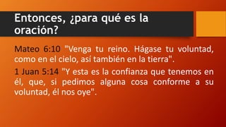 Entonces, ¿para qué es la
oración?
Mateo 6:10 "Venga tu reino. Hágase tu voluntad,
como en el cielo, así también en la tierra".
1 Juan 5:14 "Y esta es la confianza que tenemos en
él, que, si pedimos alguna cosa conforme a su
voluntad, él nos oye".
 