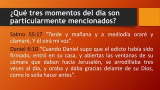 ¿Qué tres momentos del día son
particularmente mencionados?
Salmo 55:17 "Tarde y mañana y a mediodía oraré y
clamaré, Y él oirá mi voz".
Daniel 6:10 "Cuando Daniel supo que el edicto había sido
firmado, entró en su casa, y abiertas las ventanas de su
cámara que daban hacia Jerusalén, se arrodillaba tres
veces al día, y oraba y daba gracias delante de su Dios,
como lo solía hacer antes".
 