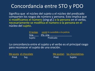 Concordancia entre STO y PDO
Significa que el núcleo del sujeto y el núcleo del predicado
comparten los rasgos de número y persona. Esto implica que
si modificamos el número (sing-pl.) o la persona en el verbo,
necesariamente se modifica el número o la persona en el
núcleo del sujeto.
El testigo contó lo sucedido a la policía
Sing. 3ªp. sing___________________
Sujeto Predicado
La concordancia entre el sujeto y el verbo es el principal rasgo
para reconocer el sujeto de una oración.
Me gusta el chocolate Me gustan las chocolatinas.
Pred. Suj. Pred. Sujeto
 