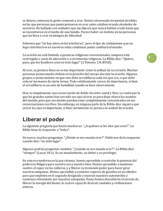 3
se detuvo; entonces la gente comenzó a orar. Hemos atravesado tormentas terribles
en las que personas que jamás pensaron en orar antes estaban orando alrededor de
nosotros. He hablado con soldados que me dijeron que nunca habían orado hasta que
se encontraron en el medio de una batalla. Parece haber un instinto en las personas
que las lleva a orar en tiempos de dificultad.
Sabemos que “no hay ateos en las trincheras”, pero el tipo de cristianismo que no
logra introducirse en nuestras vidas cotidianas jamás cambiará el mundo.
La oración no está limitada a posturas religiosas convencionales; tampoco está
restringida a casas de adoración o a ceremonias religiosas. La Biblia dice: “Quiero,
pues, que los hombres oren en todo lugar” (1 Timoteo 2:8, RV60).
Al orar, su postura física no es tan importante como la actitud de su corazón. Muchas
personas ponen mucho énfasis en la posición del cuerpo durante la oración. Algunos
grupos o sectas insisten en que uno debe arrodillarse cada vez que ora, o que debe
colocar las manos de cierta forma. Todo relativamente carece de importancia, si bien
el arrodillarse es un acto de humildad cuando se hace sinceramente.
Orar es simplemente una conversación de doble vía entre usted y Dios. La razón por la
que los grandes santos han cerrado sus ojos al orar es para dejar afuera los asuntos
del mundo, para que sus mentes puedan estar completamente concentradas en sus
conversaciones con Dios. Sin embargo, en ninguna parte de la Biblia dice siquiera que
cerrar los ojos es importante, si bien ciertamente se presta a la actitud de oración.
Liberar el poder
La siguiente pregunta que hacen muchos es: “¿A quiénes se les dice que oren?”. La
Biblia tiene la respuesta: a “todos”.
De nuevo, muchos preguntan: “¿Dónde se nos manda orar?”. Pablo nos da la respuesta
cuando dice: “en todo lugar”.
Algunos podrán preguntar, también: “¿Cuándo se nos manda orar?”. La Biblia dice:
“siempre” (Lucas 18:1). Es un mandamiento, un deber y un privilegio.
En esta era moderna en la que vivimos, hemos aprendido a controlar la potencia del
poderoso Niágara para nuestro uso y nuestro bien. Hemos aprendido a mantener
cautivo el vapor en las calderas, y a liberar su tremendo poder para hacer girar
nuestras máquinas. Hemos aprendido a contener vapores de gasolina en un cilindro
para que exploten en el segundo designado y muevan nuestros automóviles y
camiones velozmente por nuestras autopistas. Hasta hemos descubierto el secreto de
liberar la energía del átomo, lo cual es capaz de destruir ciudades y civilizaciones
enteras.
 