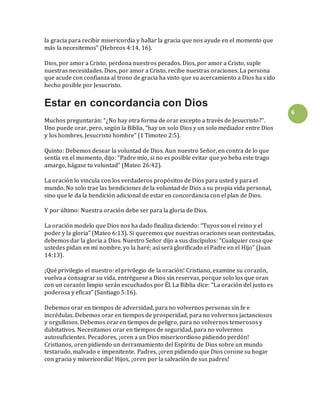 6
la gracia para recibir misericordia y hallar la gracia que nos ayude en el momento que
más la necesitemos” (Hebreos 4:14, 16).
Dios, por amor a Cristo, perdona nuestros pecados. Dios, por amor a Cristo, suple
nuestras necesidades. Dios, por amor a Cristo, recibe nuestras oraciones. La persona
que acude con confianza al trono de gracia ha visto que su acercamiento a Dios ha sido
hecho posible por Jesucristo.
Estar en concordancia con Dios
Muchos preguntarán: “¿No hay otra forma de orar excepto a través de Jesucristo?”.
Uno puede orar, pero, según la Biblia, “hay un solo Dios y un solo mediador entre Dios
y los hombres, Jesucristo hombre” (1 Timoteo 2:5).
Quinto: Debemos desear la voluntad de Dios. Aun nuestro Señor, en contra de lo que
sentía en el momento, dijo: “Padre mío, si no es posible evitar que yo beba este trago
amargo, hágase tu voluntad” (Mateo 26:42).
La oración lo vincula con los verdaderos propósitos de Dios para usted y para el
mundo. No solo trae las bendiciones de la voluntad de Dios a su propia vida personal,
sino que le da la bendición adicional de estar en concordancia con el plan de Dios.
Y por último: Nuestra oración debe ser para la gloria de Dios.
La oración modelo que Dios nos ha dado finaliza diciendo: “Tuyos son el reino y el
poder y la gloria” (Mateo 6:13). Si queremos que nuestras oraciones sean contestadas,
debemos dar la gloria a Dios. Nuestro Señor dijo a sus discípulos: “Cualquier cosa que
ustedes pidan en mi nombre, yo la haré; así será glorificado el Padre en el Hijo” (Juan
14:13).
¡Qué privilegio el nuestro: el privilegio de la oración! Cristiano, examine su corazón,
vuelva a consagrar su vida, entréguese a Dios sin reservas, porque solo los que oran
con un corazón limpio serán escuchados por Él. La Biblia dice: “La oración del justo es
poderosa y eficaz” (Santiago 5:16).
Debemos orar en tiempos de adversidad, para no volvernos personas sin fe e
incrédulas. Debemos orar en tiempos de prosperidad, para no volvernos jactanciosos
y orgullosos. Debemos oraren tiempos de peligro, para no volvernos temerosos y
dubitativos. Necesitamos orar en tiempos de seguridad, para no volvernos
autosuficientes. Pecadores, ¡oren a un Dios misericordioso pidiendo perdón!
Cristianos, oren pidiendo un derramamiento del Espíritu de Dios sobre un mundo
testarudo, malvado e impenitente. Padres, ¡oren pidiendo que Dios corone su hogar
con gracia y misericordia! Hijos, ¡oren por la salvación de sus padres!
 