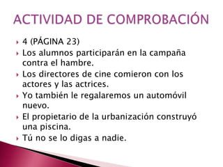    4 (PÁGINA 23)
   Los alumnos participarán en la campaña
    contra el hambre.
   Los directores de cine comieron con los
    actores y las actrices.
   Yo también le regalaremos un automóvil
    nuevo.
   El propietario de la urbanización construyó
    una piscina.
   Tú no se lo digas a nadie.
 