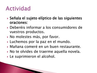    Señala el sujeto elíptico de las siguientes
    oraciones:
   Deberéis informar a los consumidores de
    vuestros productos.
   No molestes más, por favor.
   Luchemos por la paz en el mundo.
   Mañana comeré en un buen restaurante.
   No te olvides de traerme aquella novela.
   Le suprimieron el alcohol.
 
