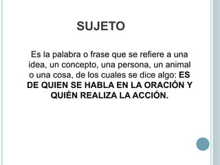 SUJETO
Es la palabra o frase que se refiere a una
idea, un concepto, una persona, un animal
o una cosa, de los cuales se dice algo: ES
DE QUIEN SE HABLA EN LA ORACIÓN Y
QUIÉN REALIZA LA ACCIÓN.
 