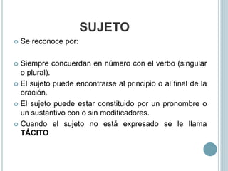 SUJETO
 Se reconoce por:
 Siempre concuerdan en número con el verbo (singular
o plural).
 El sujeto puede encontrarse al principio o al final de la
oración.
 El sujeto puede estar constituido por un pronombre o
un sustantivo con o sin modificadores.
 Cuando el sujeto no está expresado se le llama
TÁCITO
 