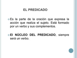 EL PREDICADO
 Es la parte de la oración que expresa la
acción que realiza el sujeto. Está formado
por un verbo y sus complementos.
 El NÚCLEO DEL PREDICADO, siempre
será un verbo.
 