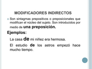 MODIFICADORES INDIRECTOS
 Son sintagmas prepositivos o preposicionales que
modifican el núcleo del sujeto. Son introducidos por
medio de una preposición.
Ejemplos:
La casa de mi niñez era hermosa.
El estudio de los astros empezó hace
mucho tiempo.
 