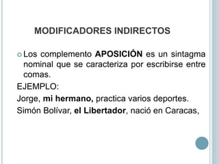 MODIFICADORES INDIRECTOS
 Los complemento APOSICIÓN es un sintagma
nominal que se caracteriza por escribirse entre
comas.
EJEMPLO:
Jorge, mi hermano, practica varios deportes.
Simón Bolívar, el Libertador, nació en Caracas,
 