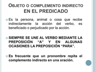 OBJETO O COMPLEMENTO INDIRECTO
EN EL PREDICADO
 Es la persona, animal o cosa que recibe
indirectamente la acción del verbo, es
beneficiado o perjudicado por la acción.
 SIEMPRE SE UNE AL VERBO MEDIANTE LA
PREPOSICIÓN “A” Y EN ALGUNAS
OCASIONES LA PREPOSICIÓN “PARA”.
 Es frecuente que un pronombre repita el
complemento indirecto en una oración.
 