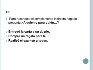 TIP
 Para reconocer el complemento indirecto haga la
pregunta ¿A quién o para quién…?
 Entregó la carta a su dueño.
 Compré un regalo para ti.
 Realizó el examen a todos.
 