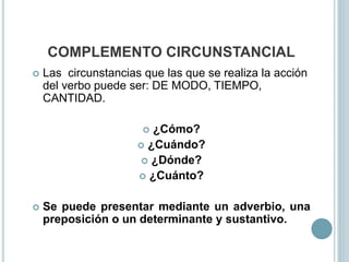 COMPLEMENTO CIRCUNSTANCIAL
 Las circunstancias que las que se realiza la acción
del verbo puede ser: DE MODO, TIEMPO,
CANTIDAD.
 ¿Cómo?
 ¿Cuándo?
 ¿Dónde?
 ¿Cuánto?
 Se puede presentar mediante un adverbio, una
preposición o un determinante y sustantivo.
 