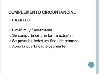 COMPLEMENTO CIRCUNTANCIAL
 EJEMPLOS:
 Llovió muy fuertemente.
 Se comporta de una forma extraña.
 Se paseaba todos los fines de semana.
 Abrió la puerta cautelosamente.
 