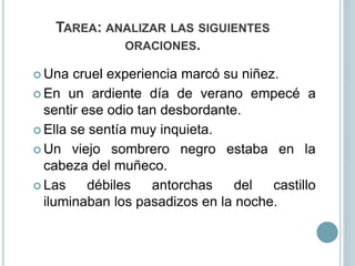 TAREA: ANALIZAR LAS SIGUIENTES
ORACIONES.
 Una cruel experiencia marcó su niñez.
 En un ardiente día de verano empecé a
sentir ese odio tan desbordante.
 Ella se sentía muy inquieta.
 Un viejo sombrero negro estaba en la
cabeza del muñeco.
 Las débiles antorchas del castillo
iluminaban los pasadizos en la noche.
 