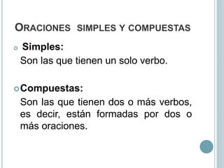 ORACIONES SIMPLES Y COMPUESTAS
 Simples:
Son las que tienen un solo verbo.
Compuestas:
Son las que tienen dos o más verbos,
es decir, están formadas por dos o
más oraciones.
 