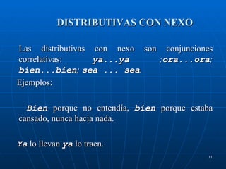 DISTRIBUTIVAS CON NEXO  Las distributivas con nexo son conjunciones correlativas:  ya...ya  ; ora...ora ;  bien...bien ;  sea ... sea . Ejemplos:  Bien   porque no entendía,   bien  porque estaba cansado, nunca hacia nada. Ya  lo llevan  ya  lo traen. 