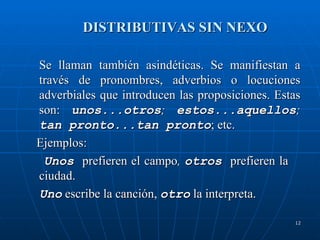 DISTRIBUTIVAS SIN NEXO Se llaman también asindéticas. Se manifiestan a través de pronombres, adverbios o locuciones adverbiales que introducen las proposiciones. Estas son:  unos...otros ;  estos...aquellos ;  tan pronto...tan pronto ; etc. Ejemplos:  Unos   prefieren el campo ,  otros   prefieren la  ciudad.  Uno  escribe la canción,  otro  la interpreta.  