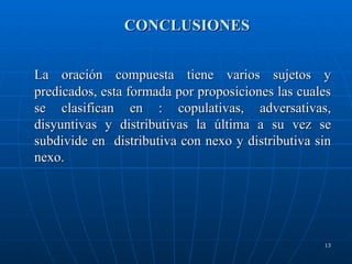 CONCLUSIONES La oración compuesta tiene varios sujetos y predicados, esta formada por proposiciones las cuales se clasifican en : copulativas, adversativas, disyuntivas y distributivas la última a su vez se subdivide en  distributiva con nexo y distributiva sin nexo. 