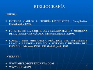 BIBLIOGRAFÍA LIBROS : ESTRADA, CARLOS A.  TEORÍA LINGÜÍSTICA.  Compilación. Cochabamba. UMSS FUENTES DE LA CORTE, Juan Luis.GRAMÁTICA MODERNA DE LA LENGUA ESPAÑOLA. Editorial Limusa S.A.1998.  LOPEZ , Elena .BIBLIOTECA PRÁCTICA DEL ESTUDIANTE LENGUAJE.LENGUA ESPAÑOLA SINTAXIS Y HISTORIA DEL ESPAÑOL. Ediciones INGELEK Madrid, junio 1987. INTERNET : WWW.MICROSOFT ENCARTA.COM WWW.HIRU.COM  