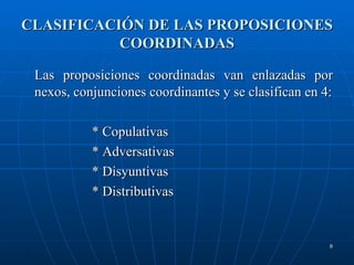 CLASIFICACIÓN DE LAS PROPOSICIONES COORDINADAS Las proposiciones coordinadas van enlazadas por nexos, conjunciones coordinantes y se clasifican en 4: * Copulativas * Adversativas * Disyuntivas * Distributivas 