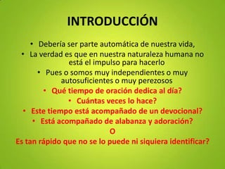INTRODUCCIÓN
• Debería ser parte automática de nuestra vida,
• La verdad es que en nuestra naturaleza humana no
está el impulso para hacerlo
• Pues o somos muy independientes o muy
autosuficientes o muy perezosos
• Qué tiempo de oración dedica al día?
• Cuántas veces lo hace?
• Este tiempo está acompañado de un devocional?
• Está acompañado de alabanza y adoración?
O
Es tan rápido que no se lo puede ni siquiera identificar?
 
