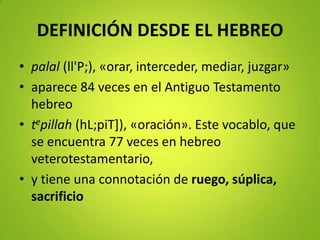 DEFINICIÓN DESDE EL HEBREO
• palal (ll'P;), «orar, interceder, mediar, juzgar»
• aparece 84 veces en el Antiguo Testamento
hebreo
• tepillah (hL;piT]), «oración». Este vocablo, que
se encuentra 77 veces en hebreo
veterotestamentario,
• y tiene una connotación de ruego, súplica,
sacrificio
 