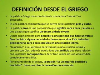 DEFINICIÓN DESDE EL GRIEGO
• La palabra Griega más comúnmente usada para “oración” es
proseuche.
• Es una palabra compuesta que se deriva de las palabras pros y euche.
• La palabra pros es una preposición que significa cara a cara y euche es
una palabra que significa un deseo, anhelo o voto.
• Usada originalmente para describir a una persona que hace un voto a
Dios debido a alguna necesidad o deseo en su vida. Este individuo
debe ponerse cara a cara con Dios en una relación íntima.
• “La oración” es el vehículo para traernos a una relación íntima y
cercana con Dios, además trae la idea de sacrificio que tiene relación
con la palabra consagración es decir trae la idea de una vida rendida
completamente a Dios.
• Por lo tanto desde el griego, la oración “Es un lugar de decisión y
rendición” tiene una directa conexión con adoración
 