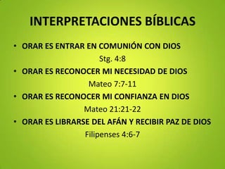 INTERPRETACIONES BÍBLICAS
• ORAR ES ENTRAR EN COMUNIÓN CON DIOS
Stg. 4:8
• ORAR ES RECONOCER MI NECESIDAD DE DIOS
Mateo 7:7-11
• ORAR ES RECONOCER MI CONFIANZA EN DIOS
Mateo 21:21-22
• ORAR ES LIBRARSE DEL AFÁN Y RECIBIR PAZ DE DIOS
Filipenses 4:6-7
 