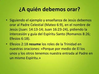 ¿A quién debemos orar?
• Siguiendo el ejemplo y enseñanza de Jesús debemos
orar al Padre Celestial (Mateo 6:9), en el nombre de
Jesús (Juan: 14:13-14; Juan 16:23-24), pidiendo la
intercesión y guía del Espíritu Santo (Romanos 8:26;
Efesios 6:18).
• Efesios 2:18 resume los roles de la Trinidad en
nuestras oraciones: «Porque por medio de El los
unos y los otros tenemos nuestra entrada al Padre en
un mismo Espíritu.»
 
