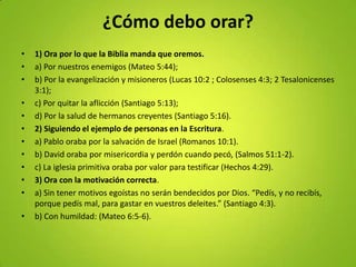 ¿Cómo debo orar?
• 1) Ora por lo que la Biblia manda que oremos.
• a) Por nuestros enemigos (Mateo 5:44);
• b) Por la evangelización y misioneros (Lucas 10:2 ; Colosenses 4:3; 2 Tesalonicenses
3:1);
• c) Por quitar la aflicción (Santiago 5:13);
• d) Por la salud de hermanos creyentes (Santiago 5:16).
• 2) Siguiendo el ejemplo de personas en la Escritura.
• a) Pablo oraba por la salvación de Israel (Romanos 10:1).
• b) David oraba por misericordia y perdón cuando pecó, (Salmos 51:1-2).
• c) La iglesia primitiva oraba por valor para testificar (Hechos 4:29).
• 3) Ora con la motivación correcta.
• a) Sin tener motivos egoístas no serán bendecidos por Dios. “Pedís, y no recibís,
porque pedís mal, para gastar en vuestros deleites.” (Santiago 4:3).
• b) Con humildad: (Mateo 6:5-6).
 