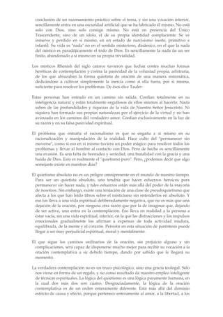 conclusión de un razonamiento práctico sobre el tema, y sin una vocación interior,
 sencillamente entra en una oscuridad artificial que se ha fabricado él mismo. No está
 solo con Dios, sino solo consigo mismo. No está en presencia del Único
 Trascendente, sino de un ídolo, el de su propia identidad complaciente. Se ve
 inmerso y perdido en si mismo, en un estado de narcisismo inerte, primitivo e
 infantil. Su vida es "nada" no en el sentido misterioso, dinámico, en el que la nada
 del místico es paradójicamente el todo de Dios. Es sencillamente la nada de un ser
 finito, abandonado a si mismo en su propia trivialidad.

Los místicos Rhenish del siglo catorce tuvieron que luchar contra muchas formas
 heréticas de contemplación y contra la pasividad de la voluntad propia, arbitraria,
 de los que abrazaban la forma quietista de oración de una manera sistemática,
 dedicándose a cultivar simplemente la inercia como si ella fuera, por si misma,
 suficiente para resolver los problemas. De ésos dice Tauler:

Estas personas han entrado en un camino sin salida. Confían totalmente en su
  inteligencia natural y están totalmente orgullosos de ellos mismos al hacerlo. Nada
  saben de las profundidades y riquezas de la vida de Nuestro Señor Jesucristo. Ni
  siquiera han formado sus propias naturalezas por el ejercicio de la virtud y no han
  avanzado en los caminos del verdadero amor. Confían exclusivamente en la luz de
  su razón y en su falsa pasividad espiritual.

El problema que entraña el racionalismo es que se engaña a sí mismo en su
  racionalización y manipulación de la realidad. Hace culto del "permanecer sin
  moverse", como si eso en si mismo tuviera un poder mágico para resolver todos los
  problemas y llevar al hombre al contacto con Dios. Pero de hecho es sencillamente
  una evasión. Es una falta de honradez y seriedad, una banalidad con la gracia y una
  huida de Dios. Esto es realmente el "quietismo puro". Pero, ¿podemos decir que algo
  semejante existe en nuestros días?

El quietismo absoluto no es un peligro omnipresente en el mundo de nuestro tiempo.
  Para ser un quietista absoluto, uno tendría que hacer esfuerzos heroicos para
  permanecer sin hacer nada, y tales esfuerzos están más allá del poder de la mayoría
  de nosotros. Sin embargo, existe una tentación de una clase de pseudoquietismo que
  afecta a los que han leído libros sobre el misticismo sin entenderlos en absoluto. Y
  eso los lleva a una vida espiritual deliberadamente negativa, que no es más que una
  dejación de la oración, por ninguna otra razón que por la de imaginar que, dejando
  de ser activo, uno entra en la contemplación. Eso lleva en realidad a la persona a
  estar vacía, sin una vida espiritual, interior, en la que las distracciones y los impulsos
  emocionales gradualmente los afirman a expensas de toda actividad madura,
  equilibrada, de la mente y el corazón. Persistir en esta situación de paréntesis puede
  llegar a ser muy perjudicial espiritual, moral y mentalmente.

El que sigue los caminos ordinarios de la oración, sin prejuicio alguno y sin
  complicaciones, será capaz de disponerse mucho mejor para recibir su vocación a la
  oración contemplativa a su debido tiempo, dando por sabido que le llegará su
  momento.

La verdadera contemplación no es un truco psicológico, sino una gracia teologal. Sólo
 nos viene en forma de un regalo, y no como resultado de nuestro empleo inteligente
 de técnicas espirituales. La lógica del quietismo es una lógica puramente humana, en
 la cual dos más dos son cuatro. Desgraciadamente, la lógica de la oración
 contemplativa es de un orden enteramente diferente. Está más allá del dominio
 estricto de causa y efecto, porque pertenece enteramente al amor, a la libertad, a los
 
