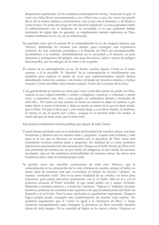 desposorios espirituales. En la verdadera contemplación no hay "razón por la que" el
 vacío nos deba llevar necesariamente a ver a Dios cara a cara. Ese vacío nos puede
 llevar de la misma manera a encontrarnos cara a cara con el demonio, y de hecho a
 veces lo hace. Es parte del riesgo de este desierto espiritual. La única garantía contra
 el enfrentamiento con el demonio en la oscuridad, si es que podemos hablar
 realmente de algún tipo de garantía, es simplemente nuestra esperanza en Dios,
 nuestra confianza en su voz, en su misericordia.

Ha quedado claro que el camino de la contemplación no es de ninguna manera una
 "técnica" deliberada de vaciarse uno mismo, para conseguir una experiencia
 esotérica. Es una respuesta paradójica a la llamada de Dios casi incomprensible,
 lanzándonos a la soledad, zambulléndonos en la oscuridad y el silencio, no para
 retirarnos y protegernos del peligro, sino para llevarnos a salvo a través de peligros
 desconocidos, por un milagro de su amor y de su poder.

El camino de la contemplación no es, de hecho, camino alguno. Cristo es el único
  camino, y él es invisible. El "desierto" de la contemplación es sencillamente una
  metáfora para explicar el estado de vacío que experimentamos cuando hemos
  abandonado todos los caminos, nos hemos olvidado de nosotros mismos y hemos
  tomado a Cristo invisible como nuestro camino. Como dice san Juan de la Cruz:

Y así grandemente se estorba un alma para venir a este alto estado de unión con Dios,
  cuando se ase a algún entender, o sentir, o imaginar, o parecer, o voluntad, o modo
  suyo, o cualquiera otra obra o cosa propia, no sabiéndose desasir y desnudar de
  todo ello... Por tanto, en este camino, el entrar en camino es dejar su camino; o por
  mejor decir, es pasar al término y dejar su modo, es entrar en lo que no tiene modo,
  que es Dios. Porque el alma que a este estado llega, ya no tiene modos, ni maneras,
  ni menos se ase ni puede asir a ellos... aunque en sí encierra todos los modos, al
  modo del que no tiene nada, que lo tiene todo.

Esto podría completarse con las palabras que siguen de John Tauler:

Cuando hemos probado esto en la auténtica profundidad de nuestras almas, nos hace
 hundirnos y disolver-nos en nuestra nada y pequeñez. Cuanto más brillante y más
 pura es la luz que se derrama en nosotros por la grandeza de Dios, tanto más
 claramente veremos nuestra nada y pequeñez. En realidad así es cómo podemos
 discernir la autenticidad de esta iluminación. Porque es el brillo divino de Dios en lo
 más profundo de nuestro ser, no por medio de imágenes, no por medio de nuestras
 facultades, sino en las auténticas profundidades de nuestras almas. Su efecto será
 hundirnos más y más en nuestra propia nada.

Se pueden sacar dos sencillas conclusiones de todo esto. Primero, que la
  contemplación es la culminación de la vida cristiana de oración, porque el Señor no
  desea nada de nosotros más que convertirse él mismo en nuestro "camino", en
  nuestra "verdadera vida". Esta es la única finalidad de su venida a la tierra para
  buscarnos, para poder elevarnos, juntamente con él, al Padre. Sólo en él y con él
  podemos alcanzar al Padre invisible, al que nadie podrá ver y seguir viviendo.
  Muriendo a nosotros mismos, y a todas las "maneras", "lógicas" y "métodos" propios
  nuestros, podemos ser contados entre aquellos a los que la misericordia del Padre ha
  llamado a sí en Cristo. Pero la otra conclusión es igualmente importante. Ninguna
  lógica propia puede conseguir esta transformación de nuestra vida interior. No
  podemos argumentar que el "vacío" es igual a la "presencia de Dios", y luego
  sentarnos tranquilamente para conseguir la presencia de Dios vaciando nuestras
  almas de toda imagen. No es cuestión de lógica ni de causa y efecto. Tampoco es
 